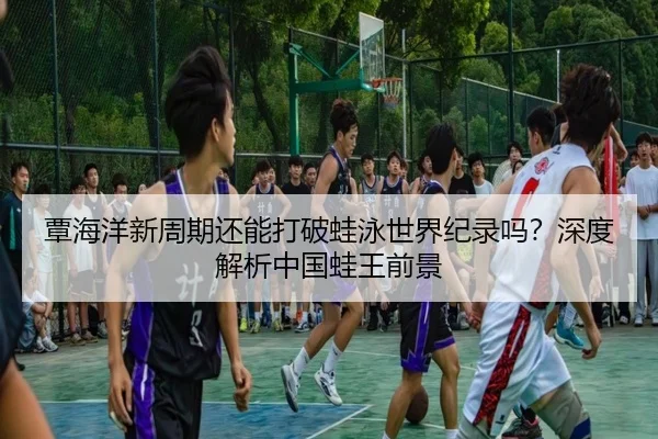 覃海洋新周期还能打破蛙泳世界纪录吗？深度解析中国蛙王前景