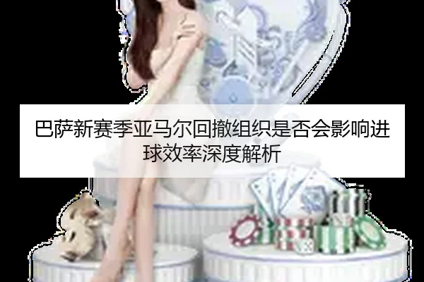 巴萨新赛季亚马尔回撤组织是否会影响进球效率深度解析