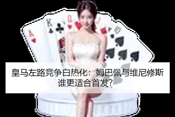 皇马左路竞争白热化：姆巴佩与维尼修斯谁更适合首发？