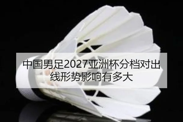 中国男足2027亚洲杯分档对出线形势影响有多大